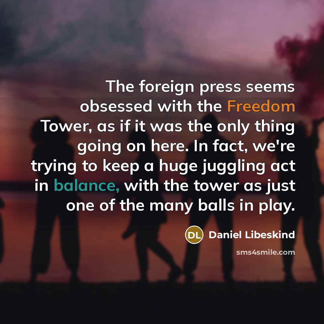 “The foreign press seems obsessed with the Freedom Tower, as if it was the only thing going on here. In fact, we're trying to keep a huge juggling act in balance, with the tower as just one of the many balls in play.” quote by Daniel Libeskind