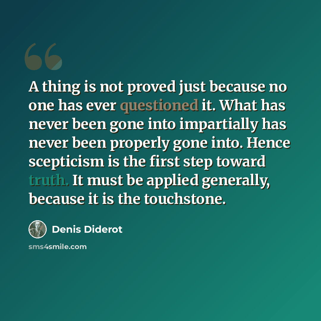 “A thing is not proved just because no one has ever questioned it. What has never been gone into impartially has never been properly gone into. Hence scepticism is the first step toward truth. It must be applied generally, because it is the touchstone.” quote by Denis Diderot