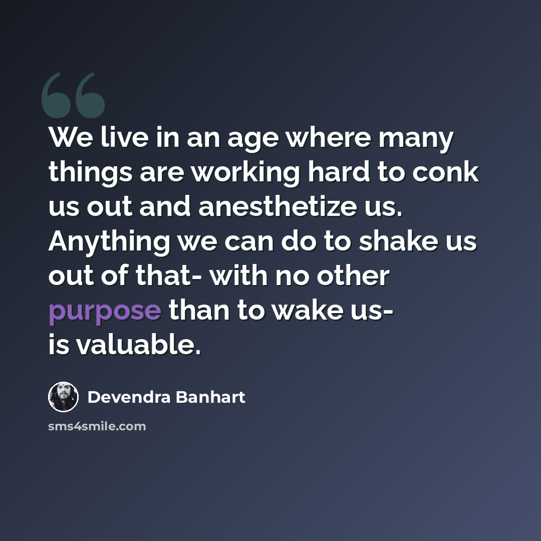 “We live in an age where many things are working hard to conk us out and anesthetize us. Anything we can do to shake us out of that- with no other purpose than to wake us- is valuable.” quote by Devendra Banhart