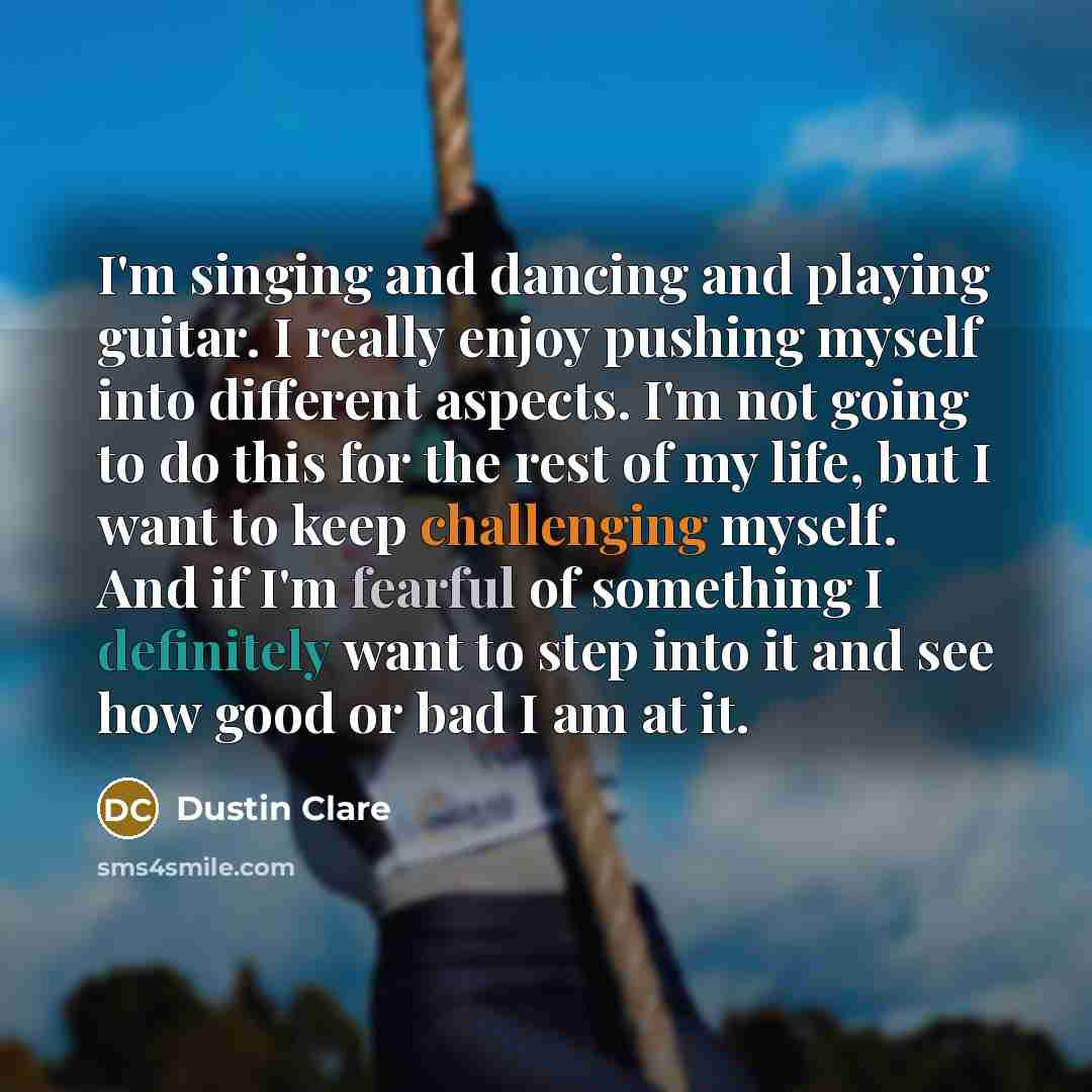 “I'm singing and dancing and playing guitar. I really enjoy pushing myself into different aspects. I'm not going to do this for the rest of my life, but I want to keep challenging myself. And if I'm fearful of something I definitely want to step into it and see how good or bad I am at it.” quote by Dustin Clare