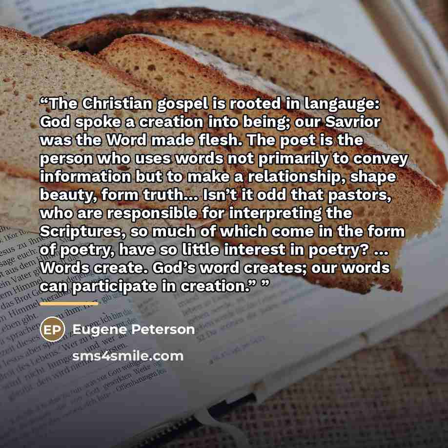 “The Christian gospel is rooted in langauge: God spoke a creation into being; our Savrior was the Word made flesh. The poet is the person who uses words not primarily to convey information but to make a relationship, shape beauty, form truth… Isn’t it odd that pastors, who are responsible for…” quote by Eugene Peterson