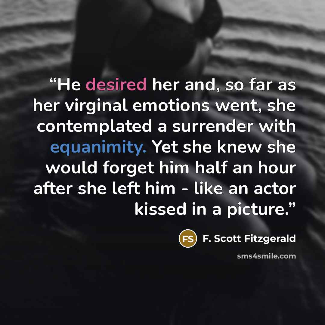 “He desired her and, so far as her virginal emotions went, she contemplated a surrender with equanimity. Yet she knew she would forget him half an hour after she left him - like an actor kissed in a picture.” quote by F. Scott Fitzgerald
