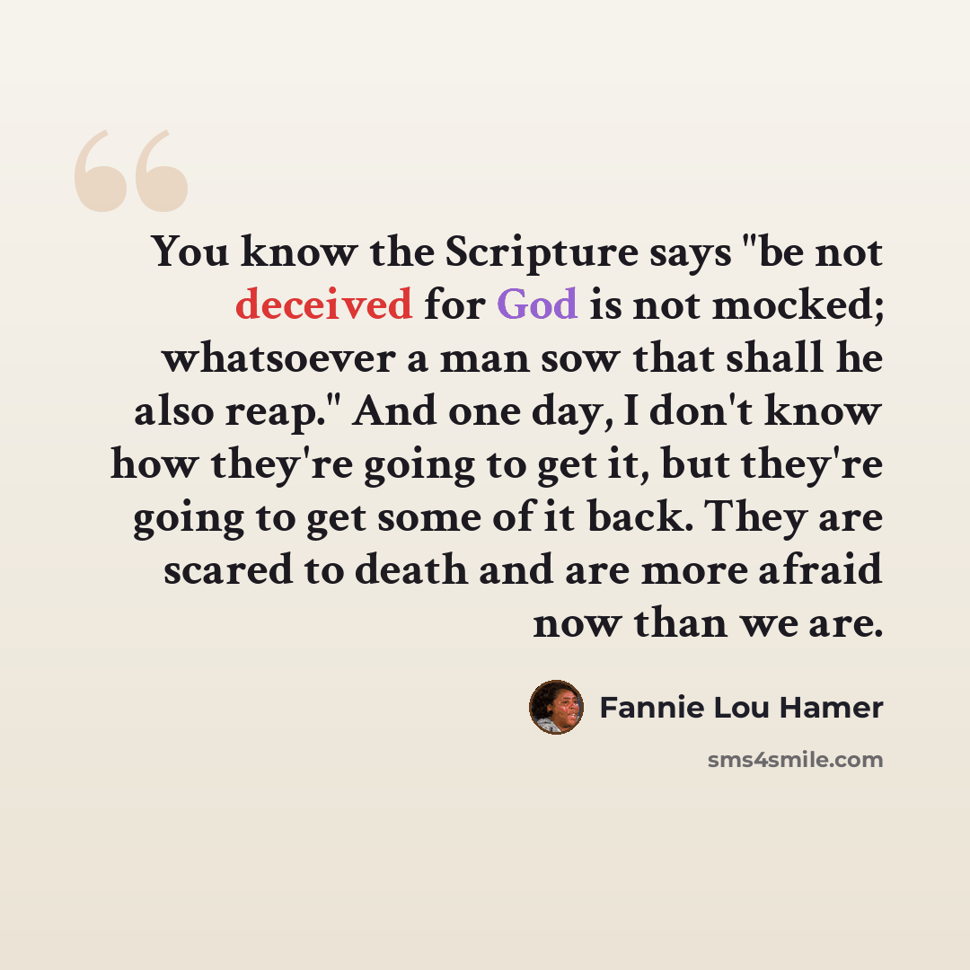 “You know the Scripture says "be not deceived for God is not mocked; whatsoever a man sow that shall he also reap." And one day, I don't know how they're going to get it, but they're going to get some of it back. They are scared to death and are more afraid now than we are.” quote by Fannie Lou Hamer