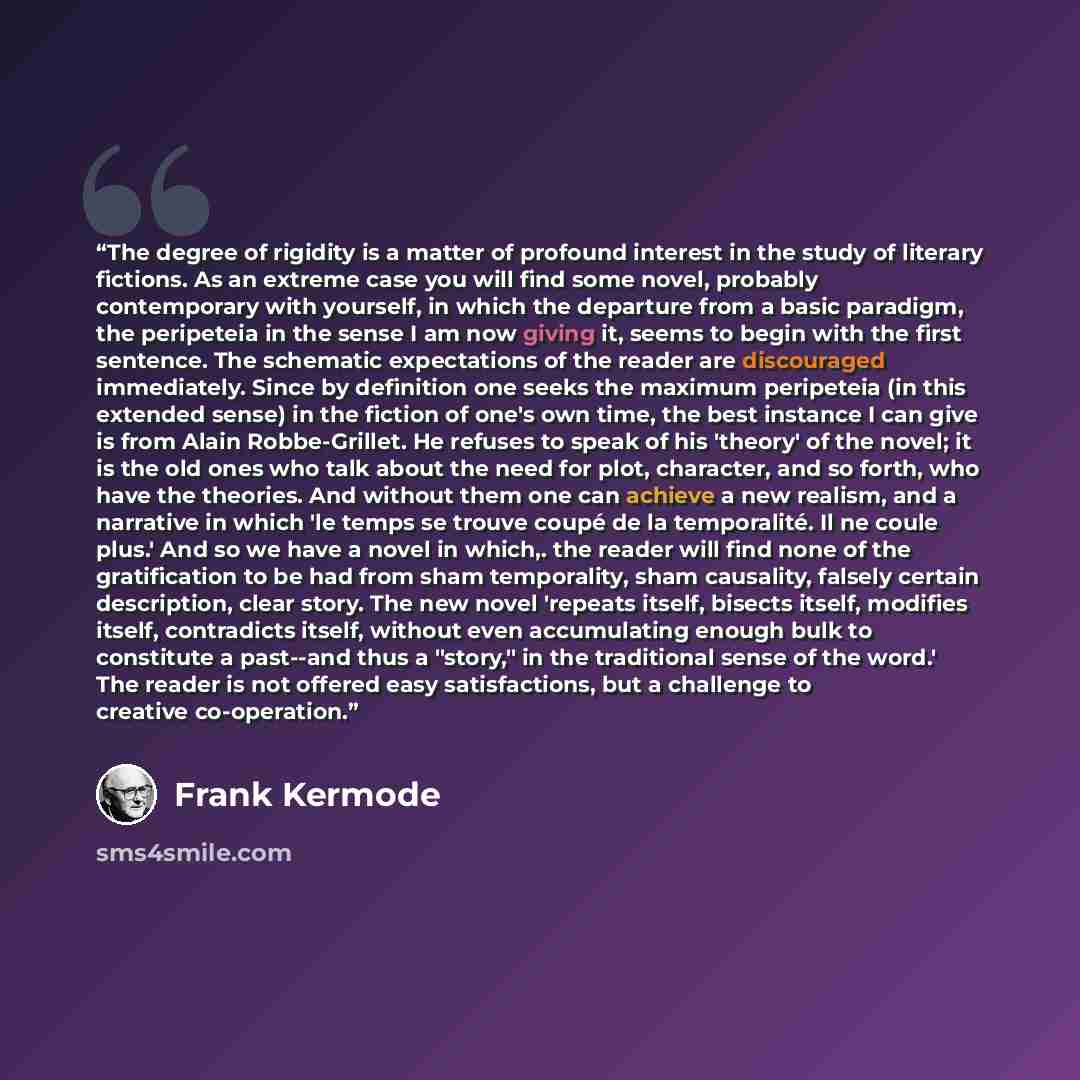 “The degree of rigidity is a matter of profound interest in the study of literary fictions. As an extreme case you will find some novel, probably contemporary with yourself, in which the departure from a basic paradigm, the peripeteia in the sense I am now giving it, seems to begin with the first…” quote by Frank Kermode