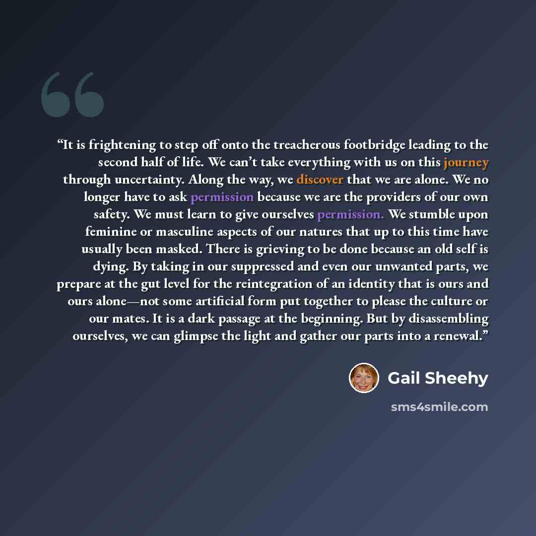 “It is frightening to step off onto the treacherous footbridge leading to the second half of life. We can’t take everything with us on this journey through uncertainty. Along the way, we discover that we are alone. We no longer have to ask permission because we are the providers of our own safety…” quote by Gail Sheehy