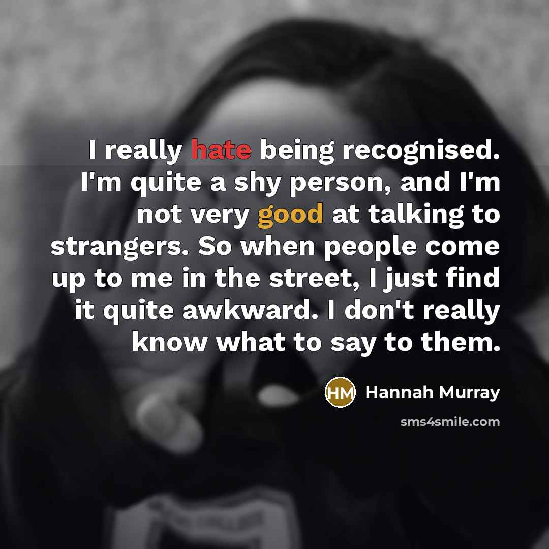 “I really hate being recognised. I'm quite a shy person, and I'm not very good at talking to strangers. So when people come up to me in the street, I just find it quite awkward. I don't really know what to say to them.” quote by Hannah Murray