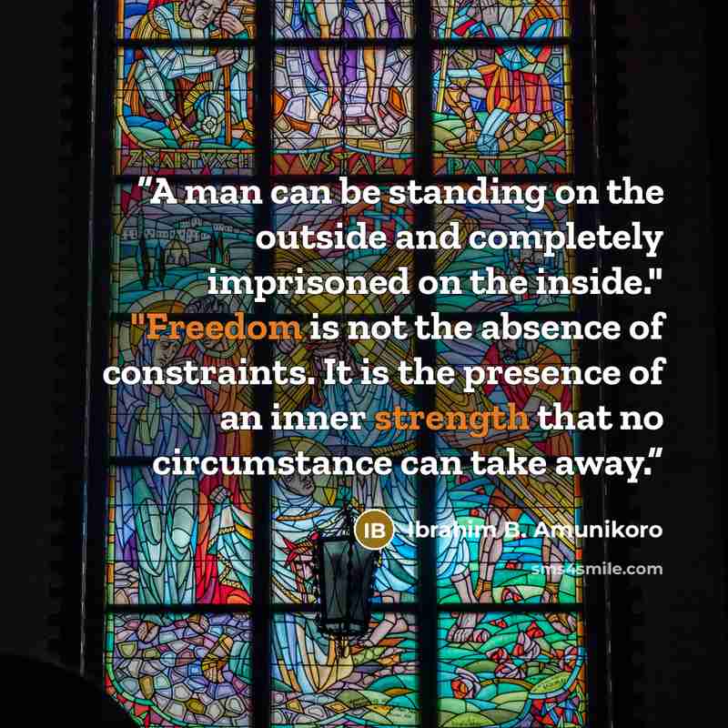 “A man can be standing on the outside and completely imprisoned on the inside." "Freedom is not the absence of constraints. It is the presence of an inner strength that no circumstance can take away.” quote by Ibrahim B. Amunikoro