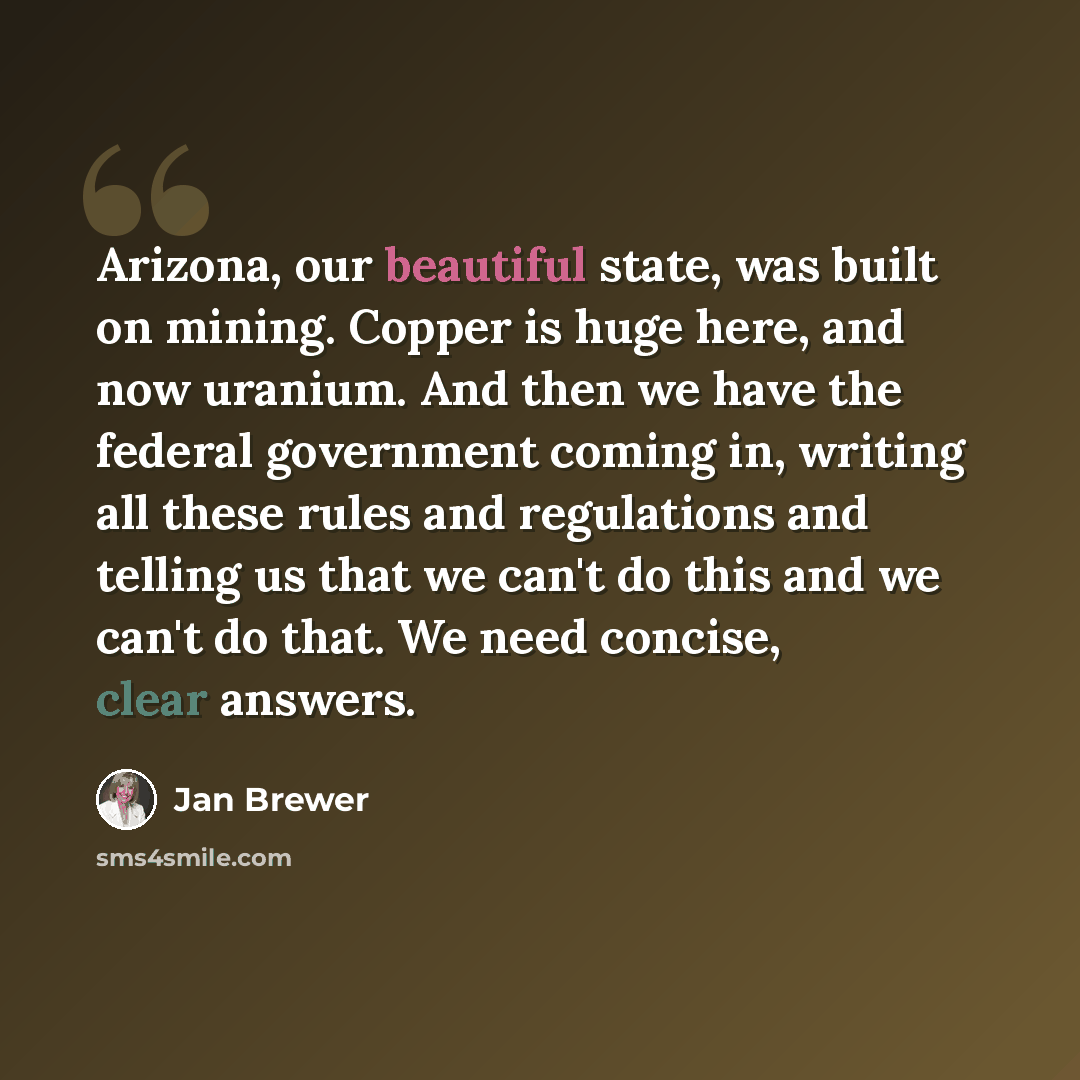 “Arizona, our beautiful state, was built on mining. Copper is huge here, and now uranium. And then we have the federal government coming in, writing all these rules and regulations and telling us that we can't do this and we can't do that. We need concise, clear answers.” quote by Jan Brewer