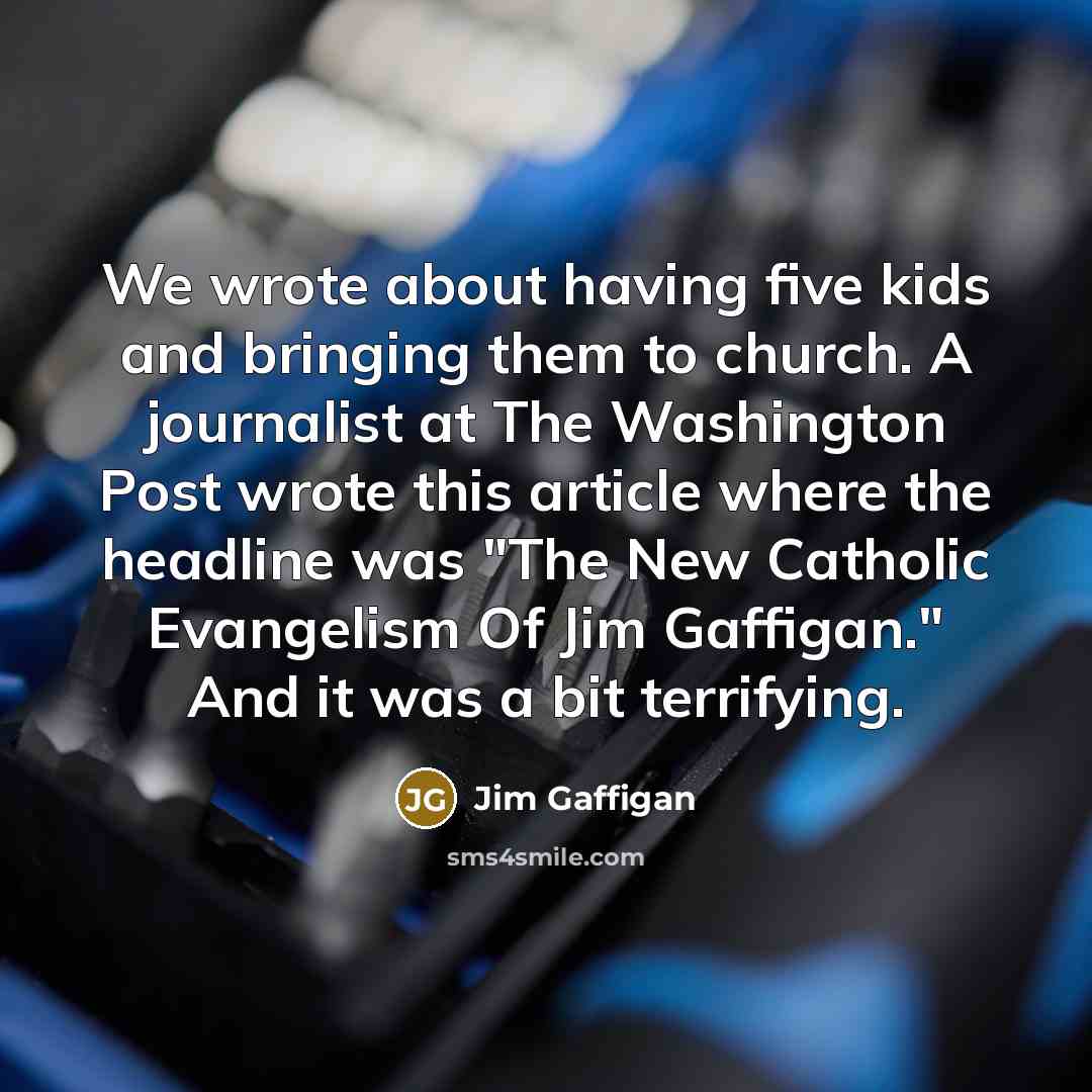 “We wrote about having five kids and bringing them to church. A journalist at The Washington Post wrote this article where the headline was "The New Catholic Evangelism Of Jim Gaffigan." And it was a bit terrifying.” quote by Jim Gaffigan