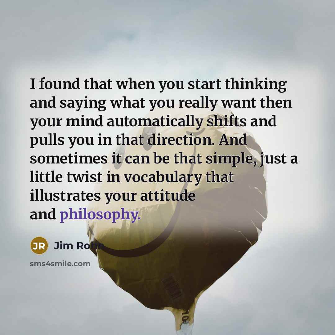 “I found that when you start thinking and saying what you really want then your mind automatically shifts and pulls you in that direction. And sometimes it can be that simple, just a little twist in vocabulary that illustrates your attitude and philosophy.” quote by Jim Rohn