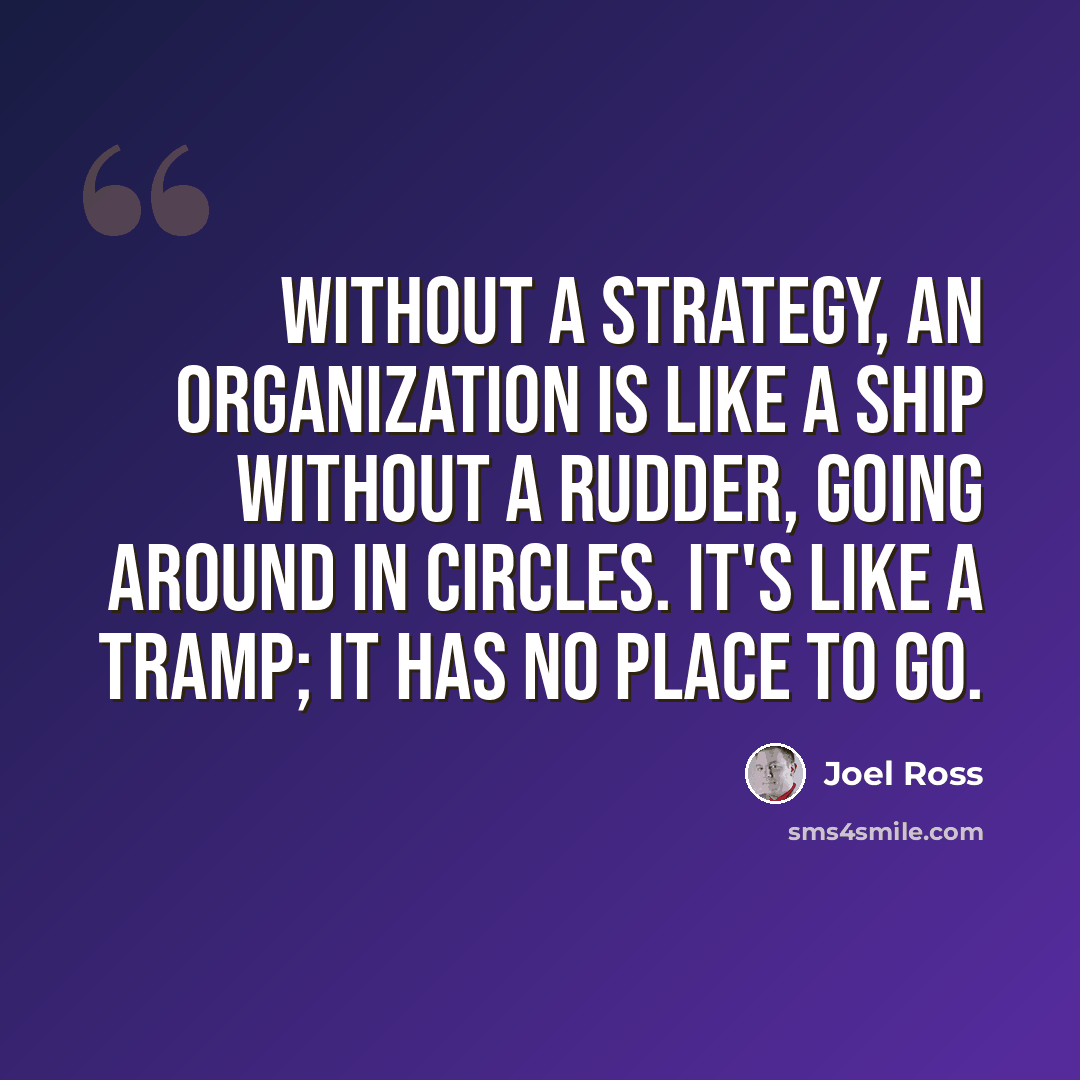“Without a strategy, an organization is like a ship without a rudder, going around in circles. It's like a tramp; it has no place to go.” quote by Joel Ross
