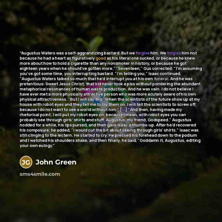 “Augustus Waters was a self-aggrandizing bastard. But we forgive him. We forgive him not because he had a heart as figuratively good as his literal one sucked, or because he knew more about how to hold a cigarette than any nonsmoker in history, or because he got eighteen years when he should've…” quote by John Green