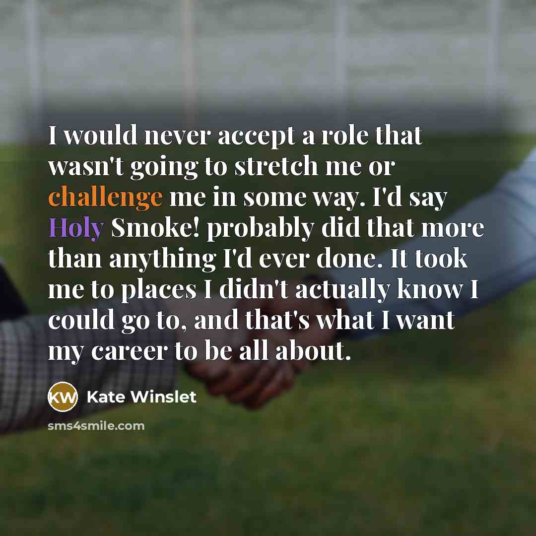 “I would never accept a role that wasn't going to stretch me or challenge me in some way. I'd say Holy Smoke! probably did that more than anything I'd ever done. It took me to places I didn't actually know I could go to, and that's what I want my career to be all about.” quote by Kate Winslet