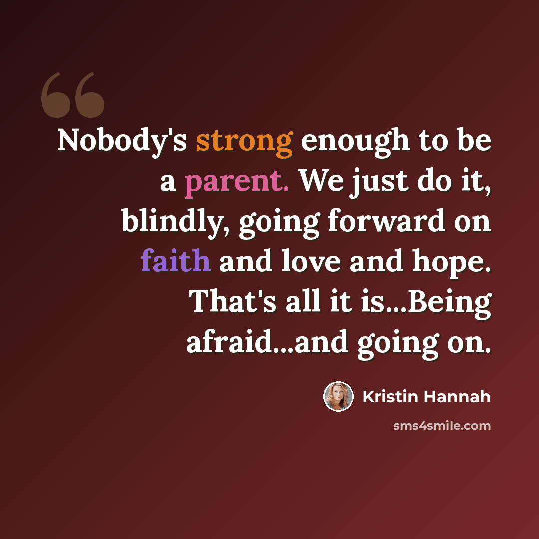 “Nobody's strong enough to be a parent. We just do it, blindly, going forward on faith and love and hope. That's all it is...Being afraid...and going on.” quote by Kristin Hannah