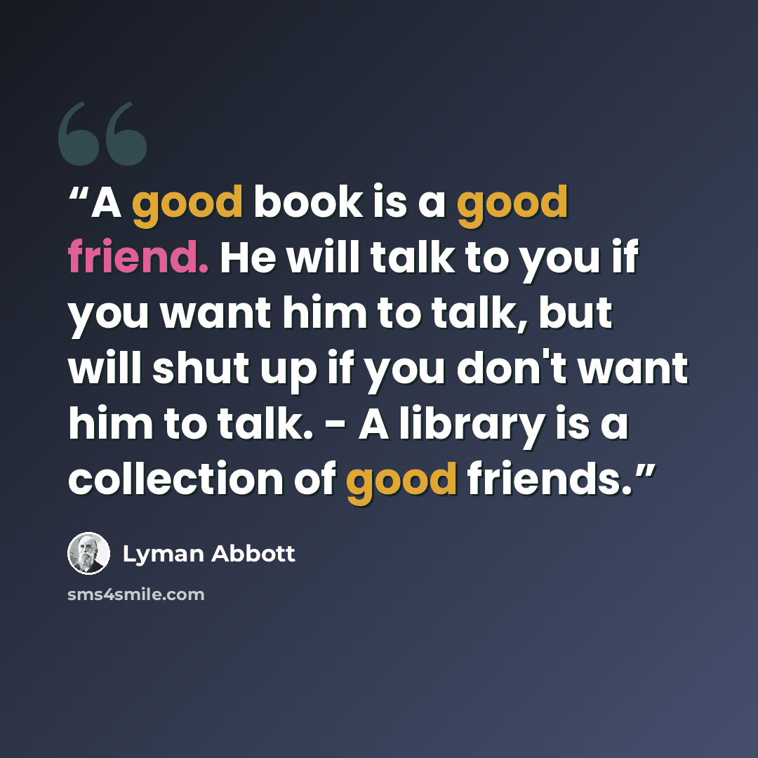 “A good book is a good friend. He will talk to you if you want him to talk, but will shut up if you don't want him to talk. - A library is a collection of good friends.” quote by Lyman Abbott