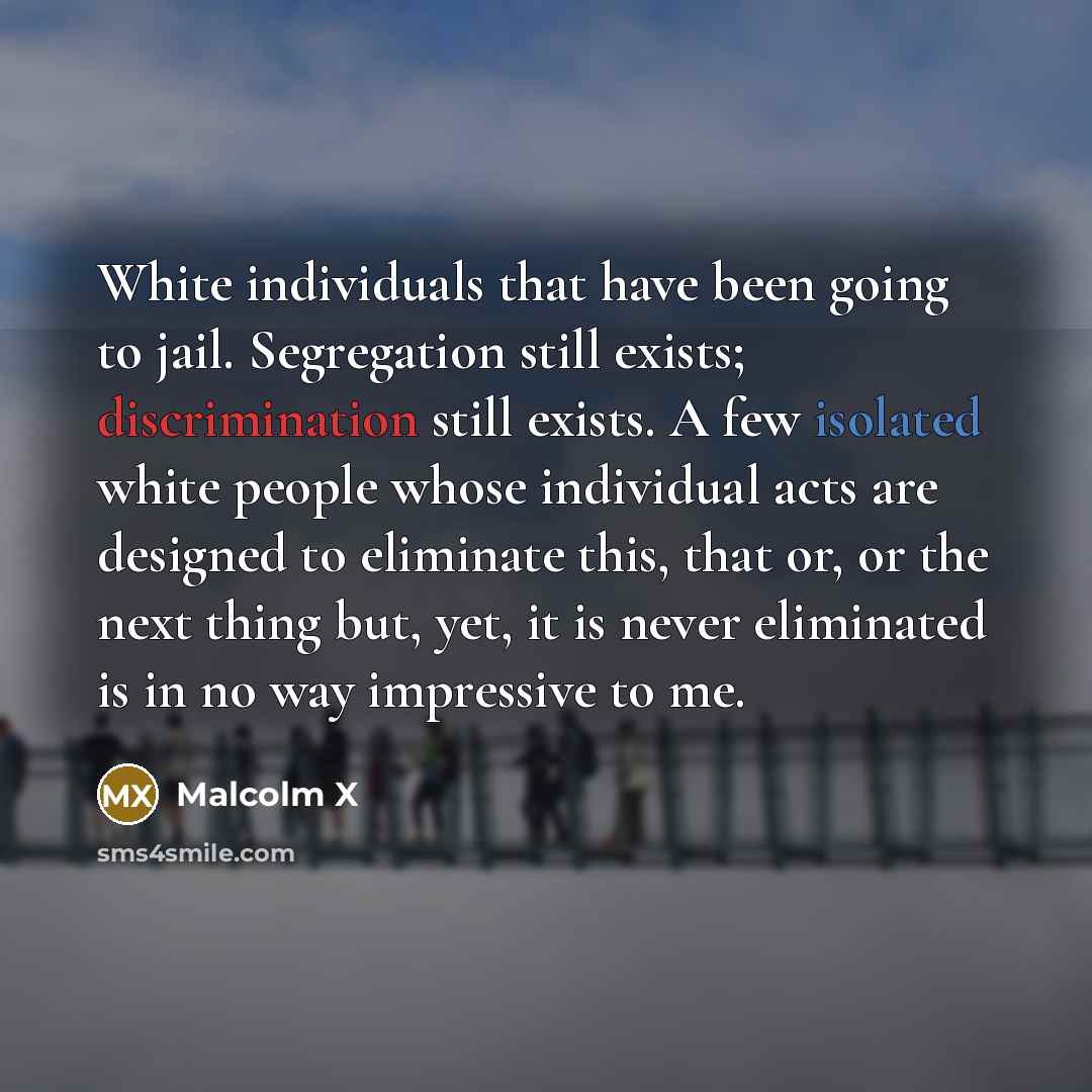 “White individuals that have been going to jail. Segregation still exists; discrimination still exists. A few isolated white people whose individual acts are designed to eliminate this, that or, or the next thing but, yet, it is never eliminated is in no way impressive to me.” quote by Malcolm X