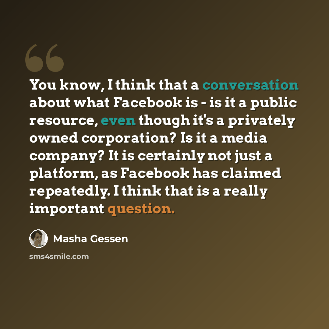 “You know, I think that a conversation about what Facebook is - is it a public resource, even though it's a privately owned corporation? Is it a media company? It is certainly not just a platform, as Facebook has claimed repeatedly. I think that is a really important question.” quote by Masha Gessen
