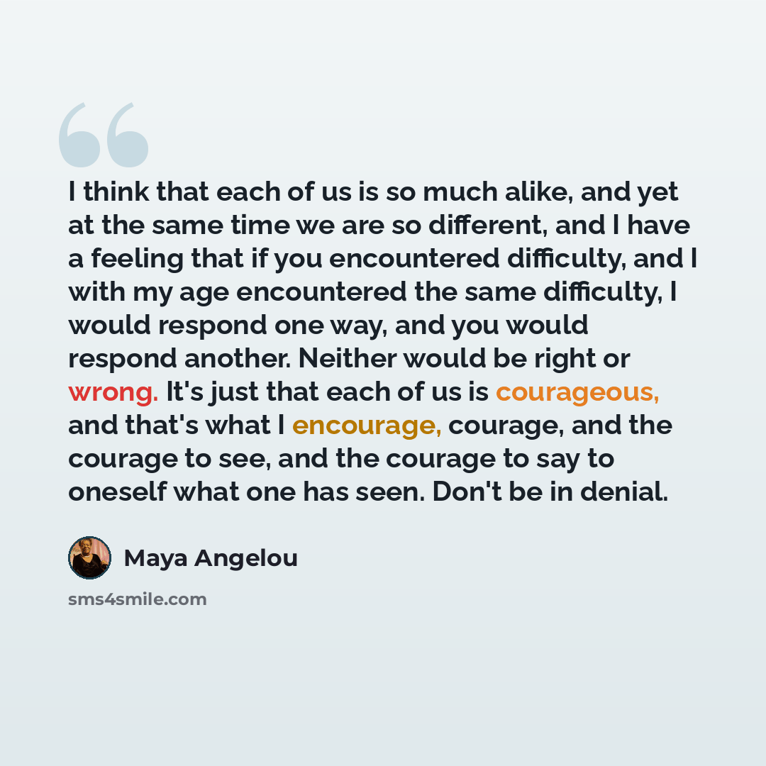 “I think that each of us is so much alike, and yet at the same time we are so different, and I have a feeling that if you encountered difficulty, and I with my age encountered the same difficulty, I would respond one way, and you would respond another. Neither would be right or wrong. It's just…” quote by Maya Angelou