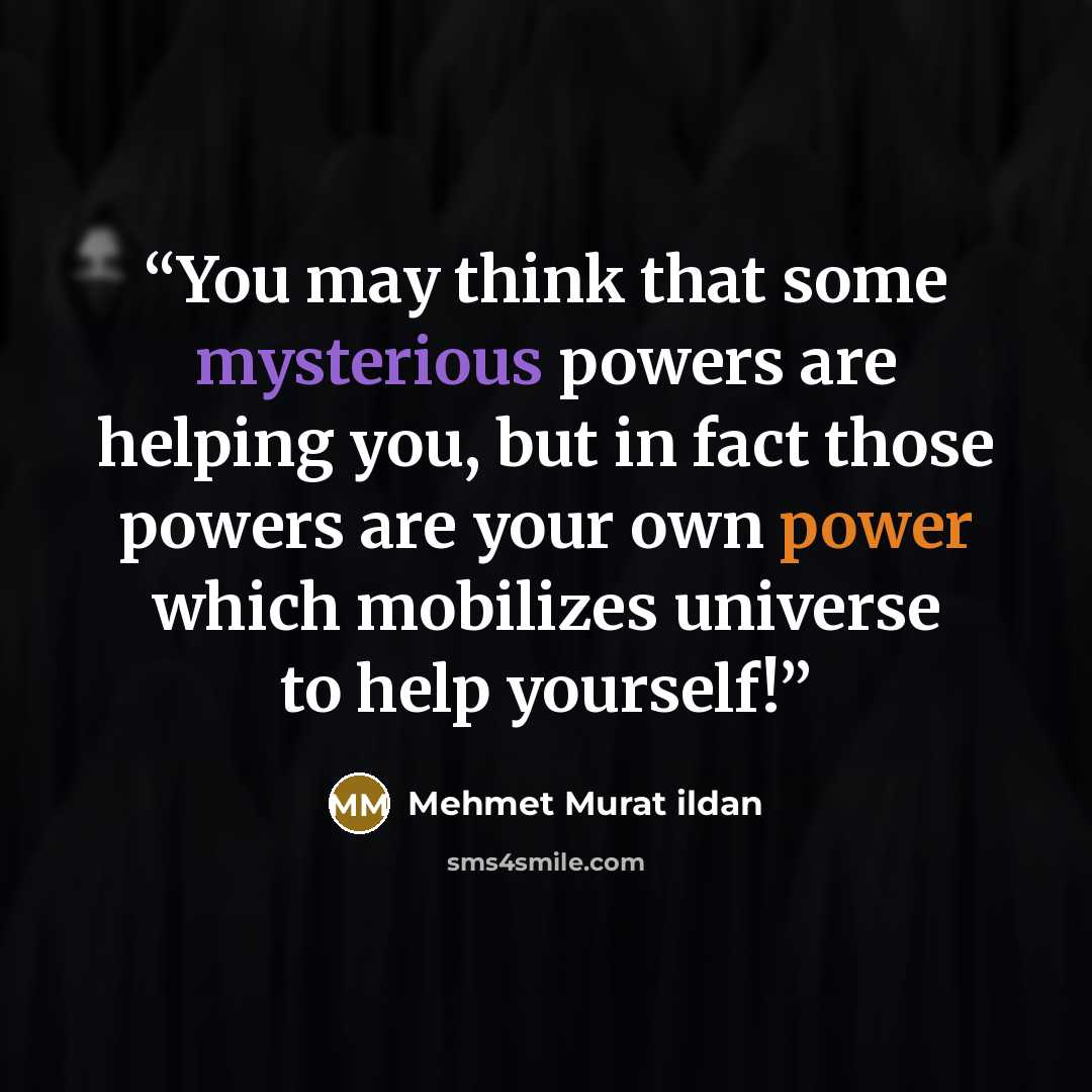 “You may think that some mysterious powers are helping you, but in fact those powers are your own power which mobilizes universe to help yourself!” quote by Mehmet Murat ildan
