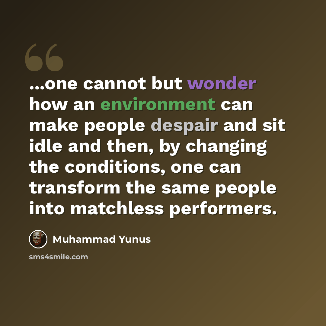 “...one cannot but wonder how an environment can make people despair and sit idle and then, by changing the conditions, one can transform the same people into matchless performers.” quote by Muhammad Yunus