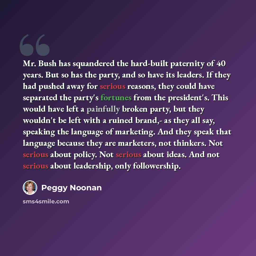 “Mr. Bush has squandered the hard-built paternity of 40 years. But so has the party, and so have its leaders. If they had pushed away for serious reasons, they could have separated the party's fortunes from the president's. This would have left a painfully broken party, but they wouldn't be left…” quote by Peggy Noonan