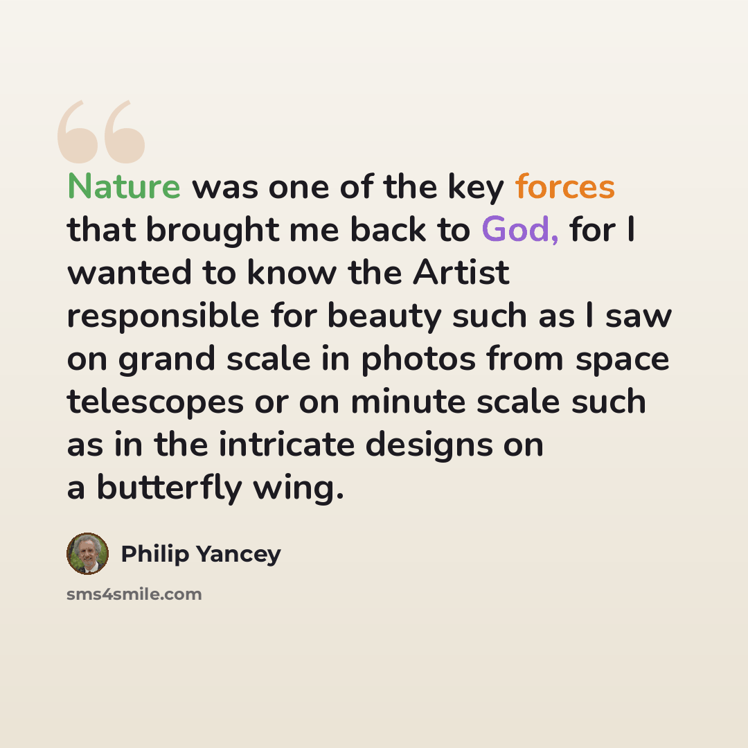 “Nature was one of the key forces that brought me back to God, for I wanted to know the Artist responsible for beauty such as I saw on grand scale in photos from space telescopes or on minute scale such as in the intricate designs on a butterfly wing.” quote by Philip Yancey