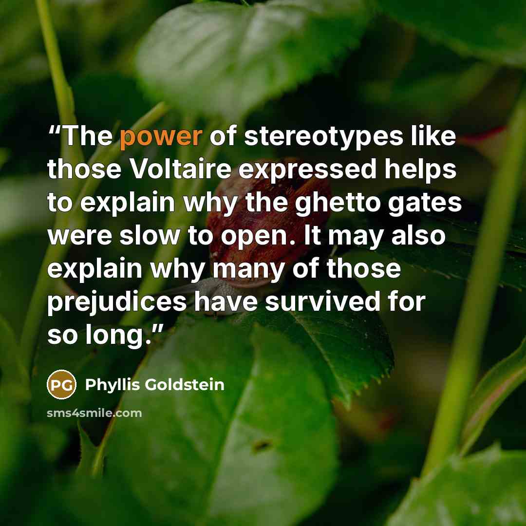 “The power of stereotypes like those Voltaire expressed helps to explain why the ghetto gates were slow to open. It may also explain why many of those prejudices have survived for so long.” quote by Phyllis Goldstein