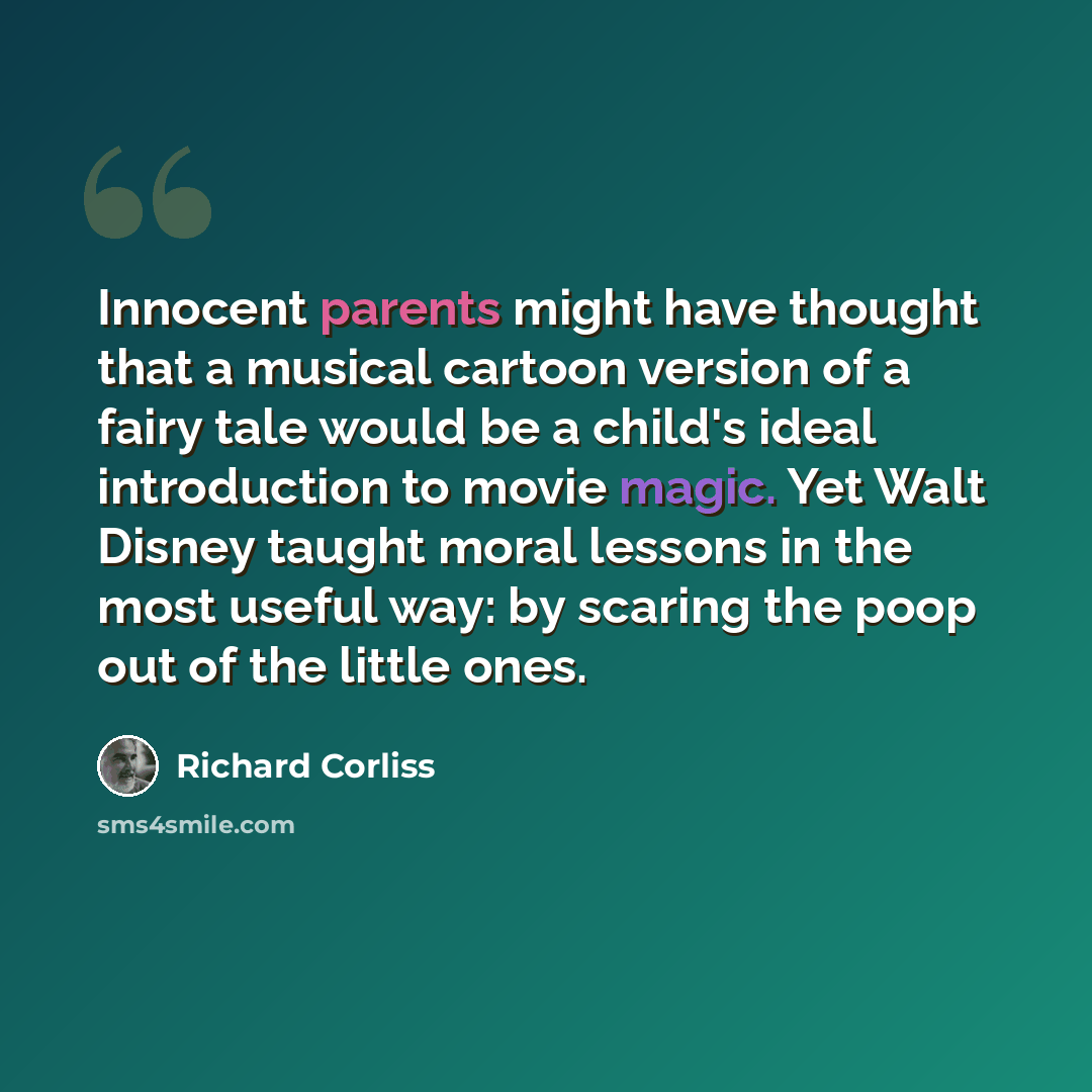 “Innocent parents might have thought that a musical cartoon version of a fairy tale would be a child's ideal introduction to movie magic. Yet Walt Disney taught moral lessons in the most useful way: by scaring the poop out of the little ones.” quote by Richard Corliss