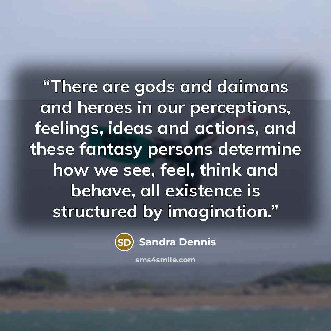 “There are gods and daimons and heroes in our perceptions, feelings, ideas and actions, and these fantasy persons determine how we see, feel, think and behave, all existence is structured by imagination.” quote by Sandra Dennis
