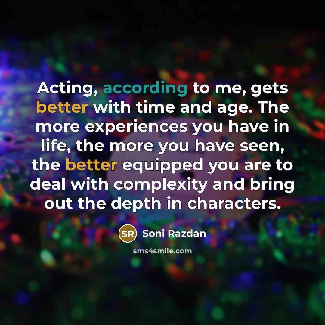“Acting, according to me, gets better with time and age. The more experiences you have in life, the more you have seen, the better equipped you are to deal with complexity and bring out the depth in characters.” quote by Soni Razdan
