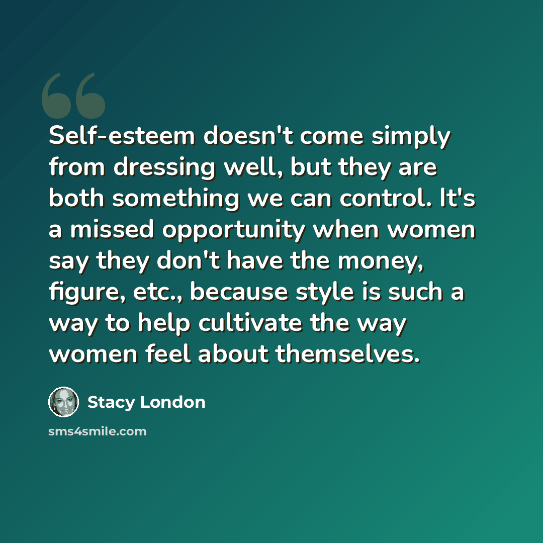 “Self-esteem doesn't come simply from dressing well, but they are both something we can control. It's a missed opportunity when women say they don't have the money, figure, etc., because style is such a way to help cultivate the way women feel about themselves.” quote by Stacy London