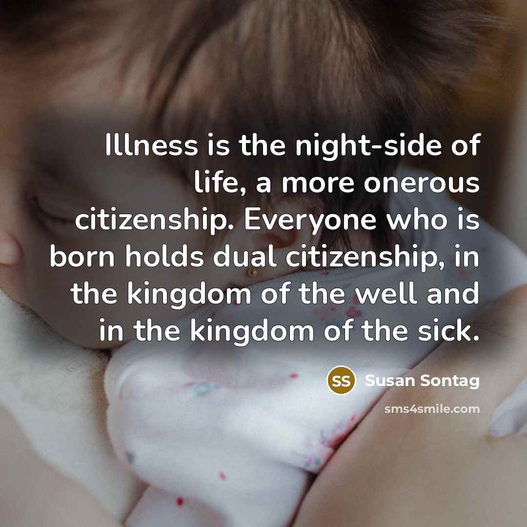 “Illness is the night-side of life, a more onerous citizenship. Everyone who is born holds dual citizenship, in the kingdom of the well and in the kingdom of the sick.” quote by Susan Sontag