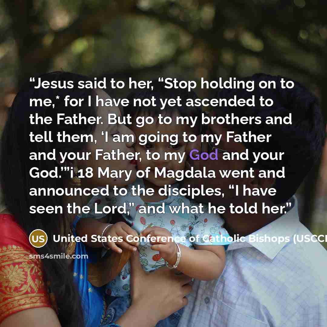 “Jesus said to her, “Stop holding on to me,* for I have not yet ascended to the Father. But go to my brothers and tell them, ‘I am going to my Father and your Father, to my God and your God.’”i 18 Mary of Magdala went and announced to the disciples, “I have seen the Lord,” and what he told her.” quote by United States Conference of Catholic Bishops (USCCB