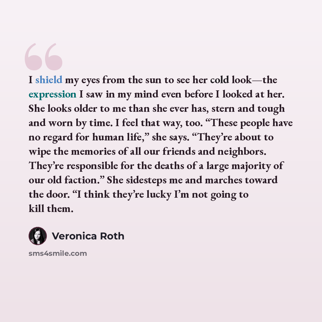 “I shield my eyes from the sun to see her cold look—the expression I saw in my mind even before I looked at her. She looks older to me than she ever has, stern and tough and worn by time. I feel that way, too. “These people have no regard for human life,” she says. “They’re about to wipe the…” quote by Veronica Roth