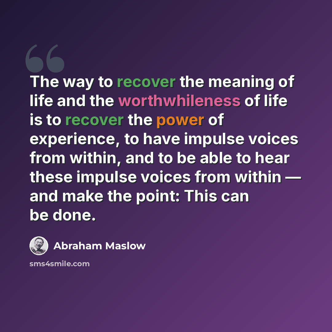 “The way to recover the meaning of life and the worthwhileness of life is to recover the power of experience, to have impulse voices from within, and to be able to hear these impulse voices from within — and make the point: This can be done.” quote by Abraham Maslow