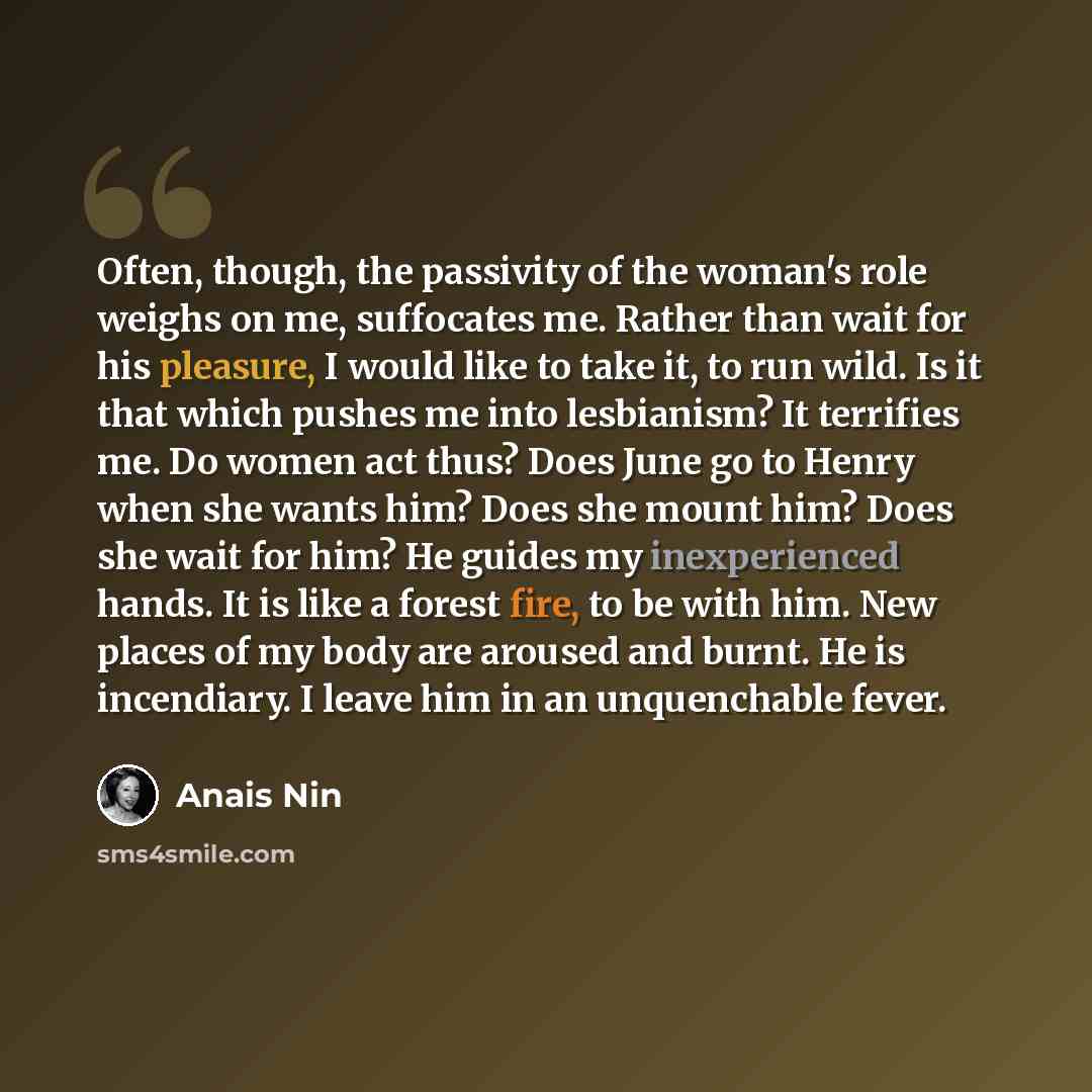 “Often, though, the passivity of the woman's role weighs on me, suffocates me. Rather than wait for his pleasure, I would like to take it, to run wild. Is it that which pushes me into lesbianism? It terrifies me. Do women act thus? Does June go to Henry when she wants him? Does she mount him? Does…” quote by Anais Nin