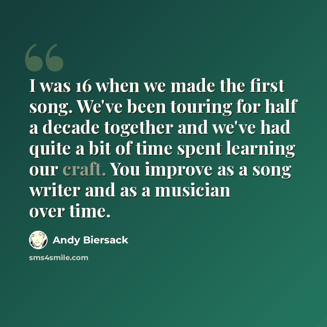 “I was 16 when we made the first song. We've been touring for half a decade together and we've had quite a bit of time spent learning our craft. You improve as a song writer and as a musician over time.” quote by Andy Biersack