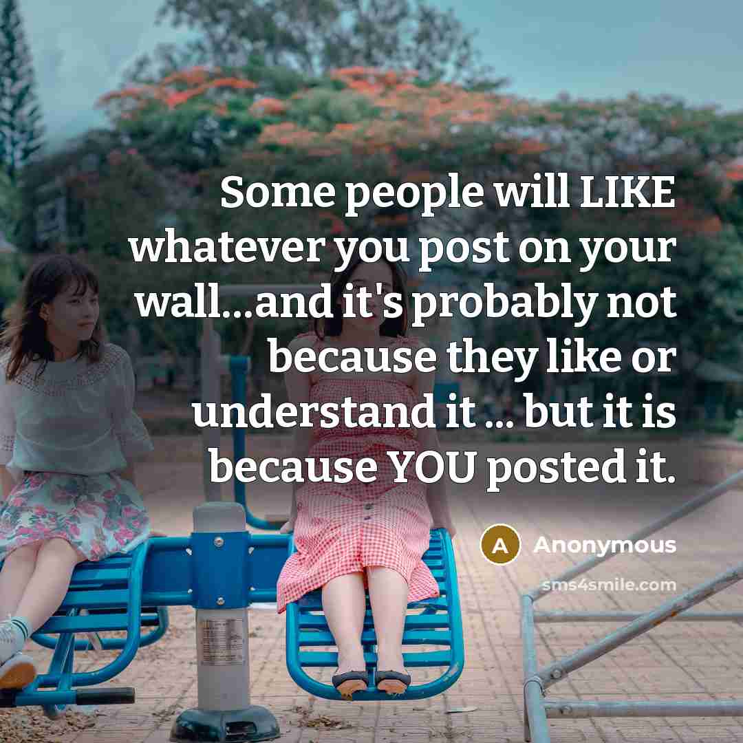 “Some people will LIKE whatever you post on your wall…and it's probably not because they like or understand it ... but it is because YOU posted it.” quote by Anonymous