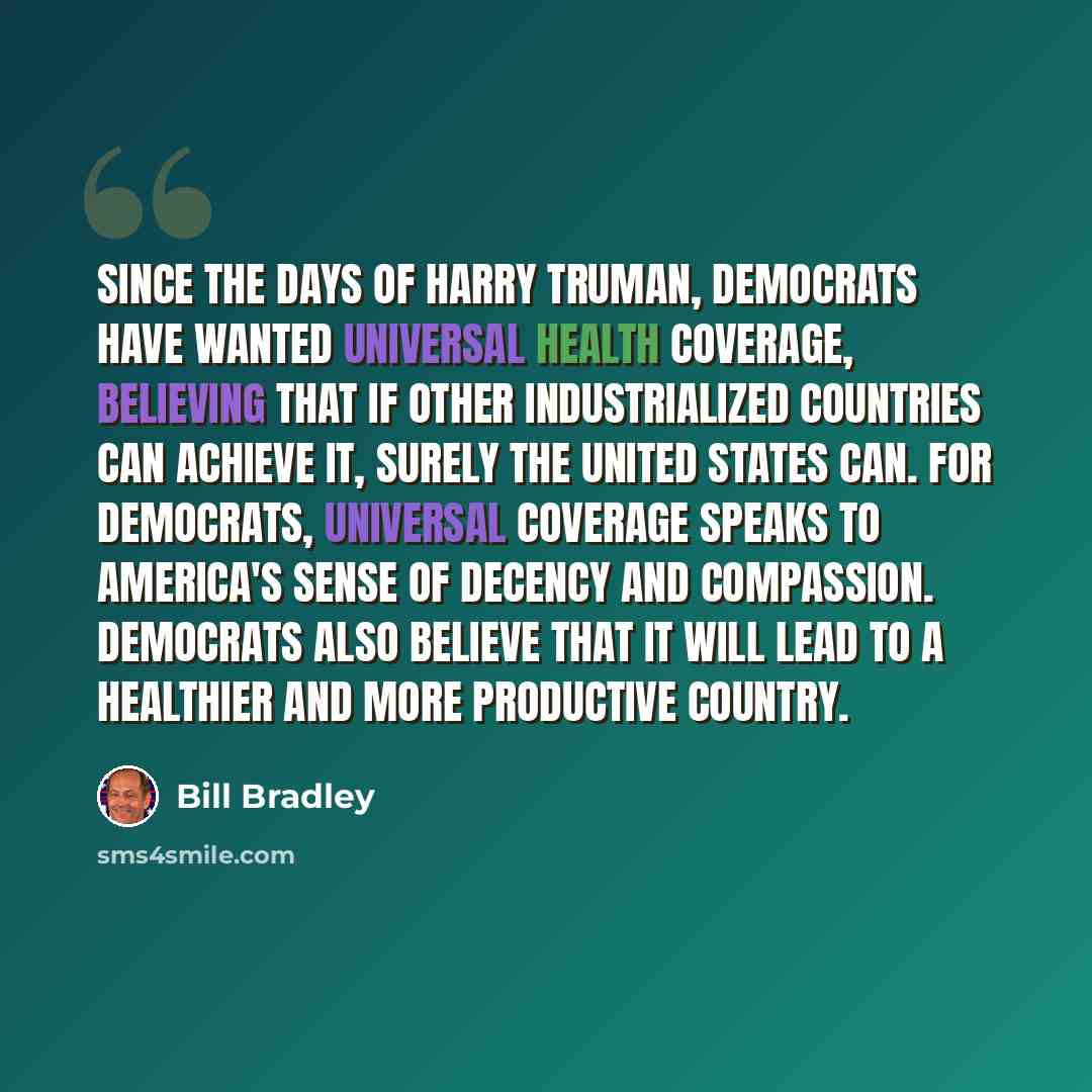 “Since the days of Harry Truman, Democrats have wanted universal health coverage, believing that if other industrialized countries can achieve it, surely the United States can. For Democrats, universal coverage speaks to America's sense of decency and compassion. Democrats also believe that it will…” quote by Bill Bradley