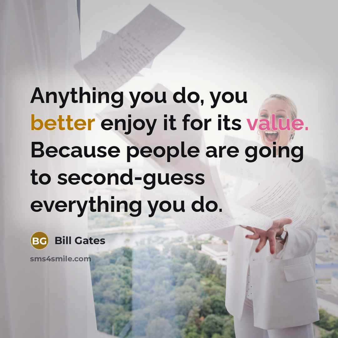 “Anything you do, you better enjoy it for its value. Because people are going to second-guess everything you do.” quote by Bill Gates