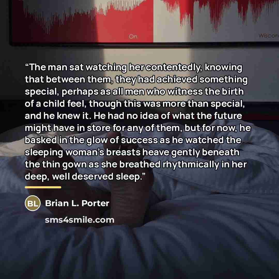 “The man sat watching her contentedly, knowing that between them, they had achieved something special, perhaps as all men who witness the birth of a child feel, though this was more than special, and he knew it. He had no idea of what the future might have in store for any of them, but for now, he…” quote by Brian L. Porter