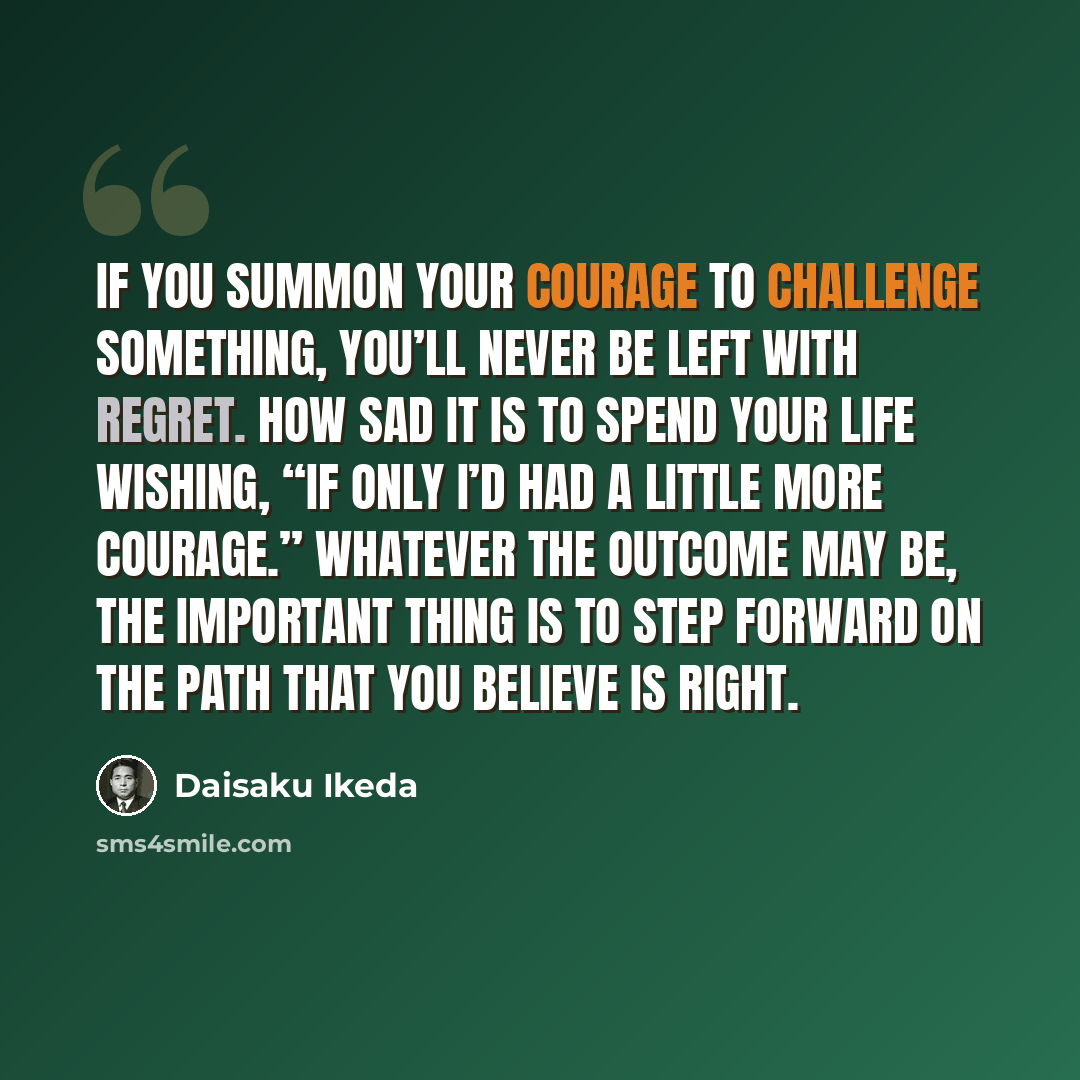 “If you summon your courage to challenge something, you’ll never be left with regret. How sad it is to spend your life wishing, “If only I’d had a little more courage.” Whatever the outcome may be, the important thing is to step forward on the path that you believe is right.” quote by Daisaku Ikeda