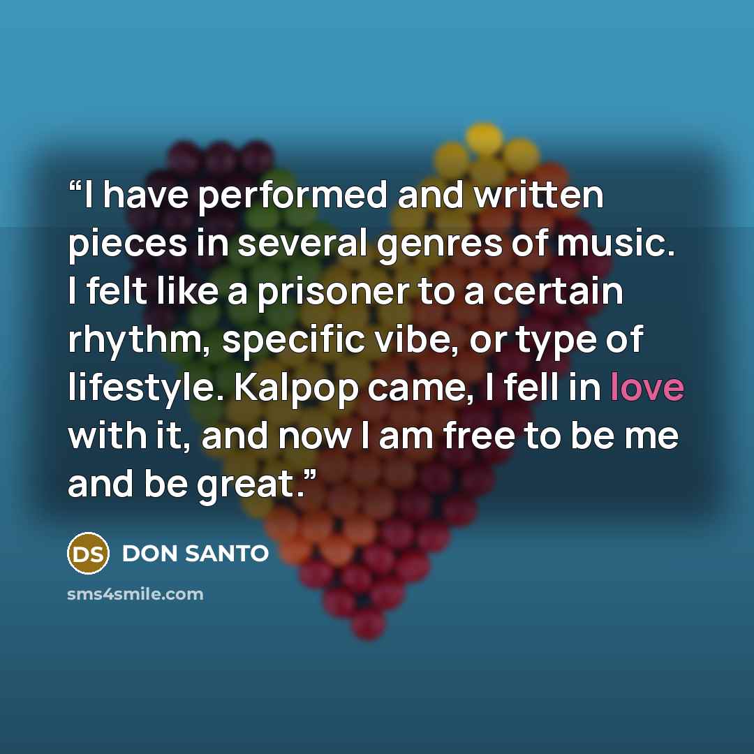 “I have performed and written pieces in several genres of music. I felt like a prisoner to a certain rhythm, specific vibe, or type of lifestyle. Kalpop came, I fell in love with it, and now I am free to be me and be great.” quote by DON SANTO