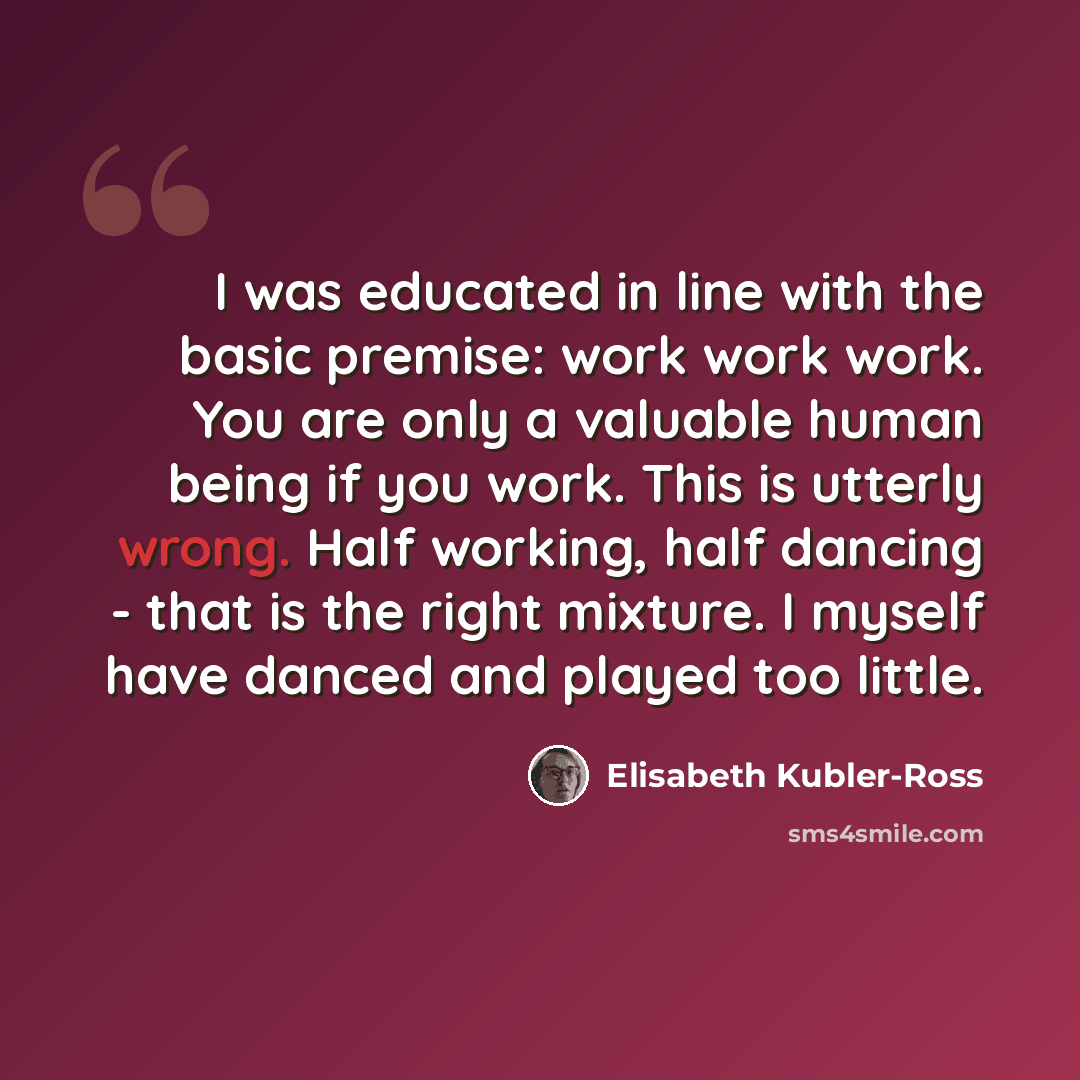 “I was educated in line with the basic premise: work work work. You are only a valuable human being if you work. This is utterly wrong. Half working, half dancing - that is the right mixture. I myself have danced and played too little.” quote by Elisabeth Kubler-Ross