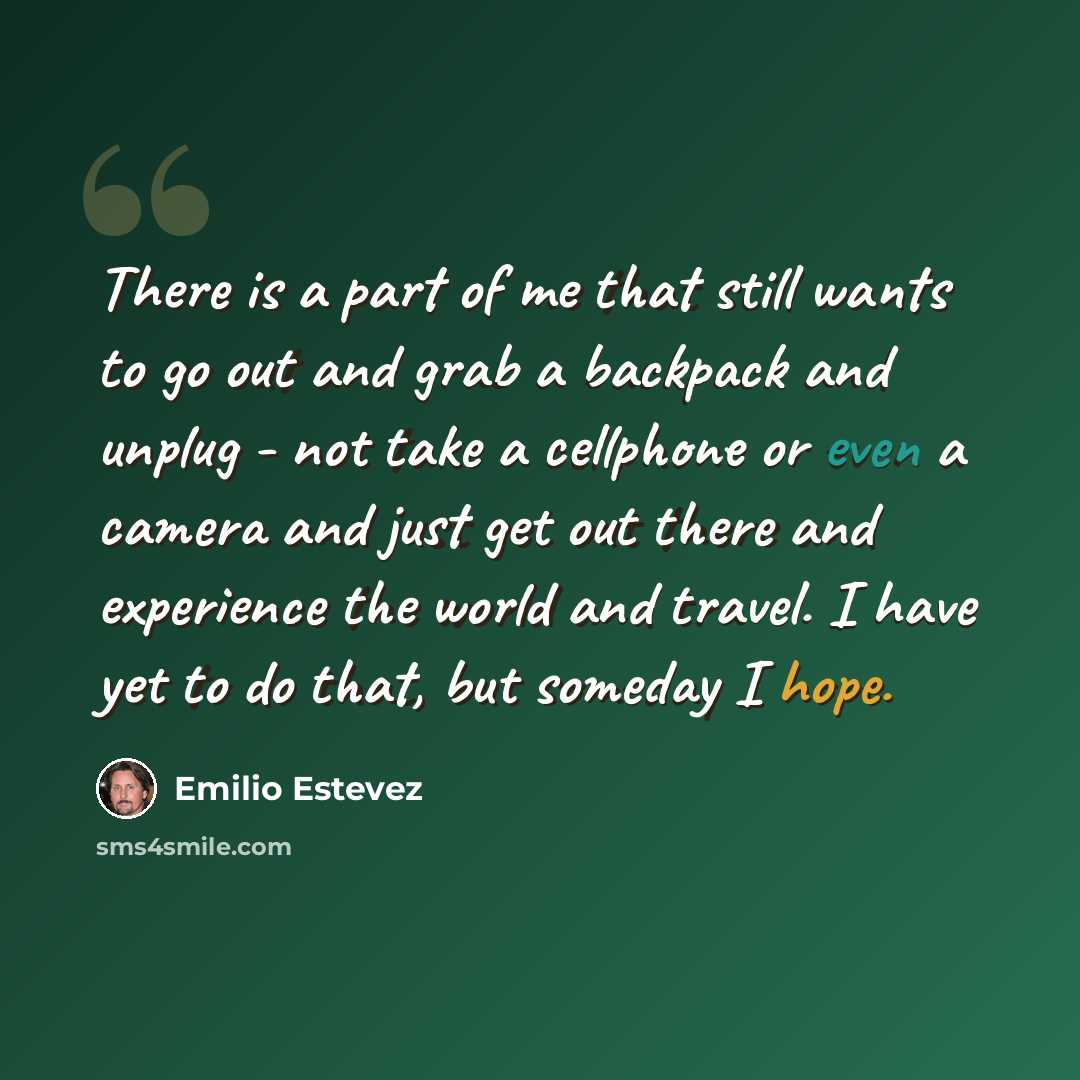 “There is a part of me that still wants to go out and grab a backpack and unplug - not take a cellphone or even a camera and just get out there and experience the world and travel. I have yet to do that, but someday I hope.” quote by Emilio Estevez