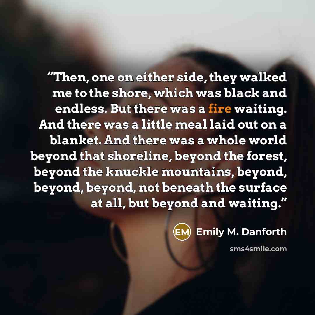 “Then, one on either side, they walked me to the shore, which was black and endless. But there was a fire waiting. And there was a little meal laid out on a blanket. And there was a whole world beyond that shoreline, beyond the forest, beyond the knuckle mountains, beyond, beyond, beyond, not…” quote by Emily M. Danforth