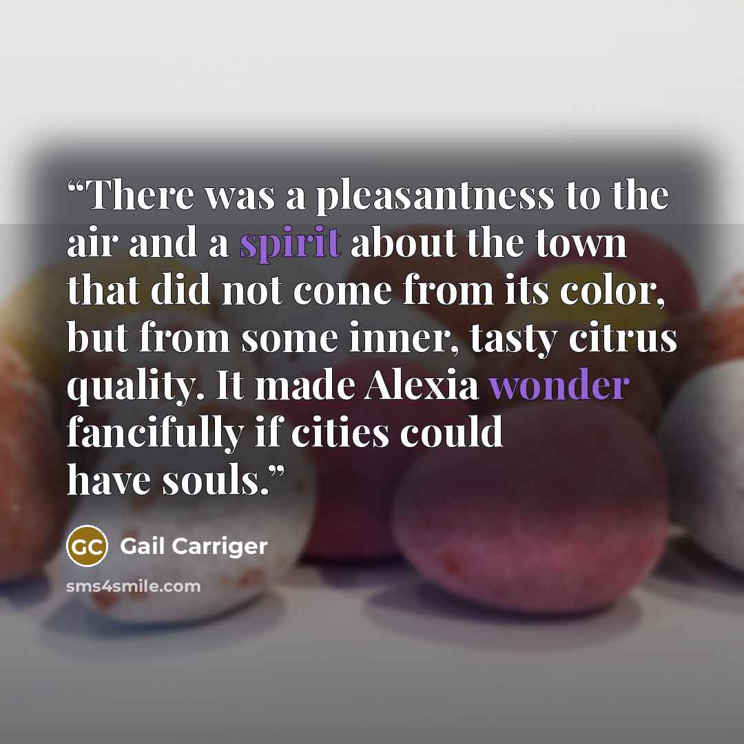 “There was a pleasantness to the air and a spirit about the town that did not come from its color, but from some inner, tasty citrus quality. It made Alexia wonder fancifully if cities could have souls.” quote by gail carriger