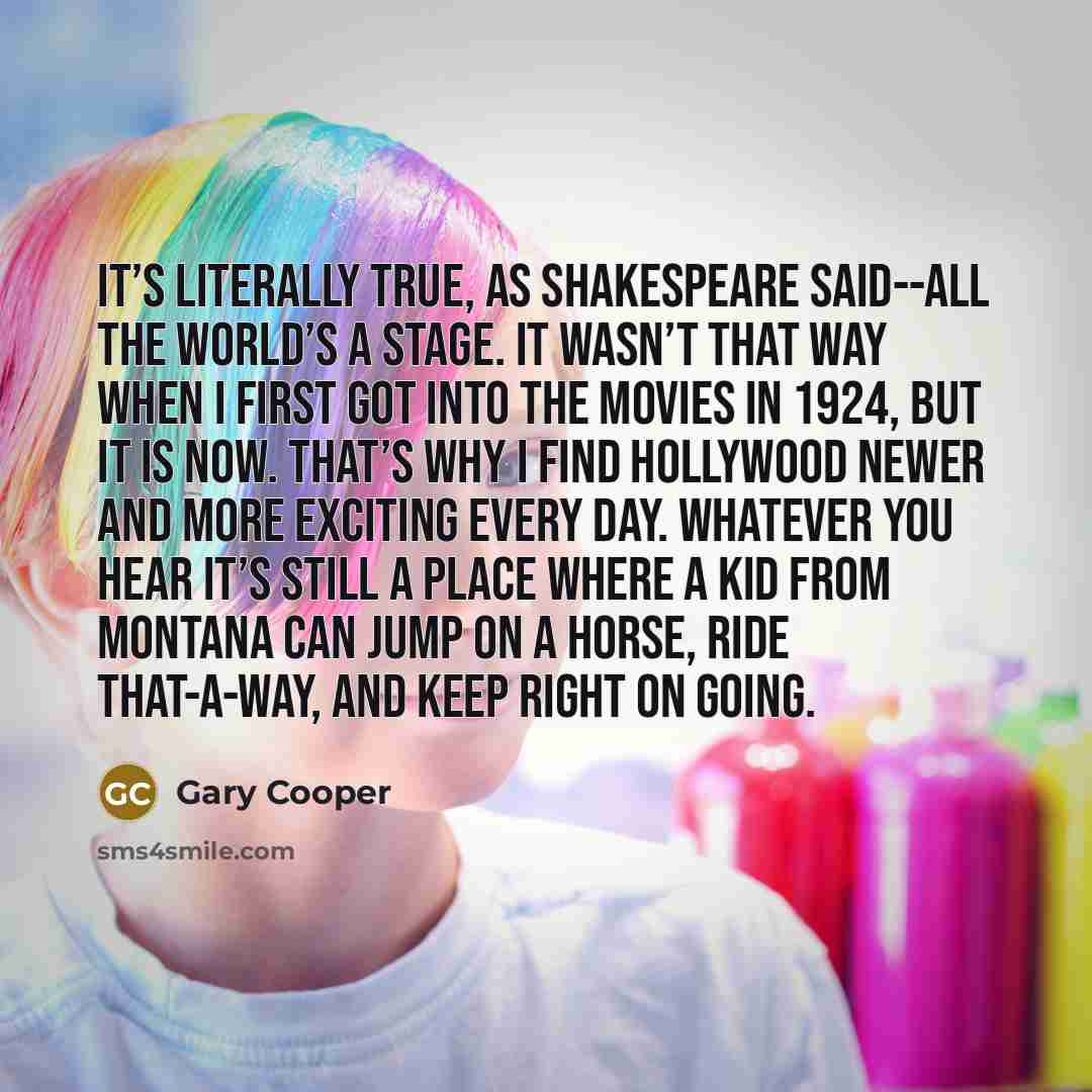 “It’s literally true, as Shakespeare said--all the world’s a stage. It wasn’t that way when I first got into the movies in 1924, but it is now. That’s why I find Hollywood newer and more exciting every day. Whatever you hear it’s still a place where a kid from Montana can jump on a horse, ride…” quote by Gary Cooper