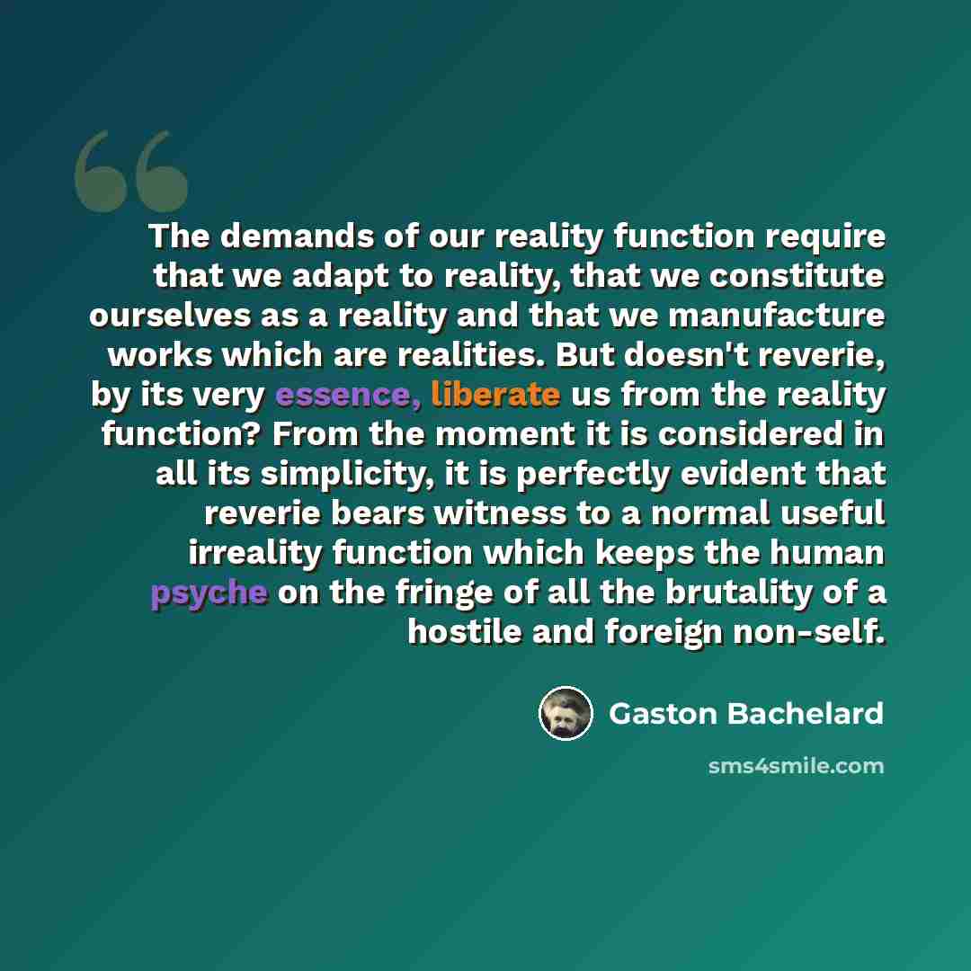 “The demands of our reality function require that we adapt to reality, that we constitute ourselves as a reality and that we manufacture works which are realities. But doesn't reverie, by its very essence, liberate us from the reality function? From the moment it is considered in all its…” quote by Gaston Bachelard