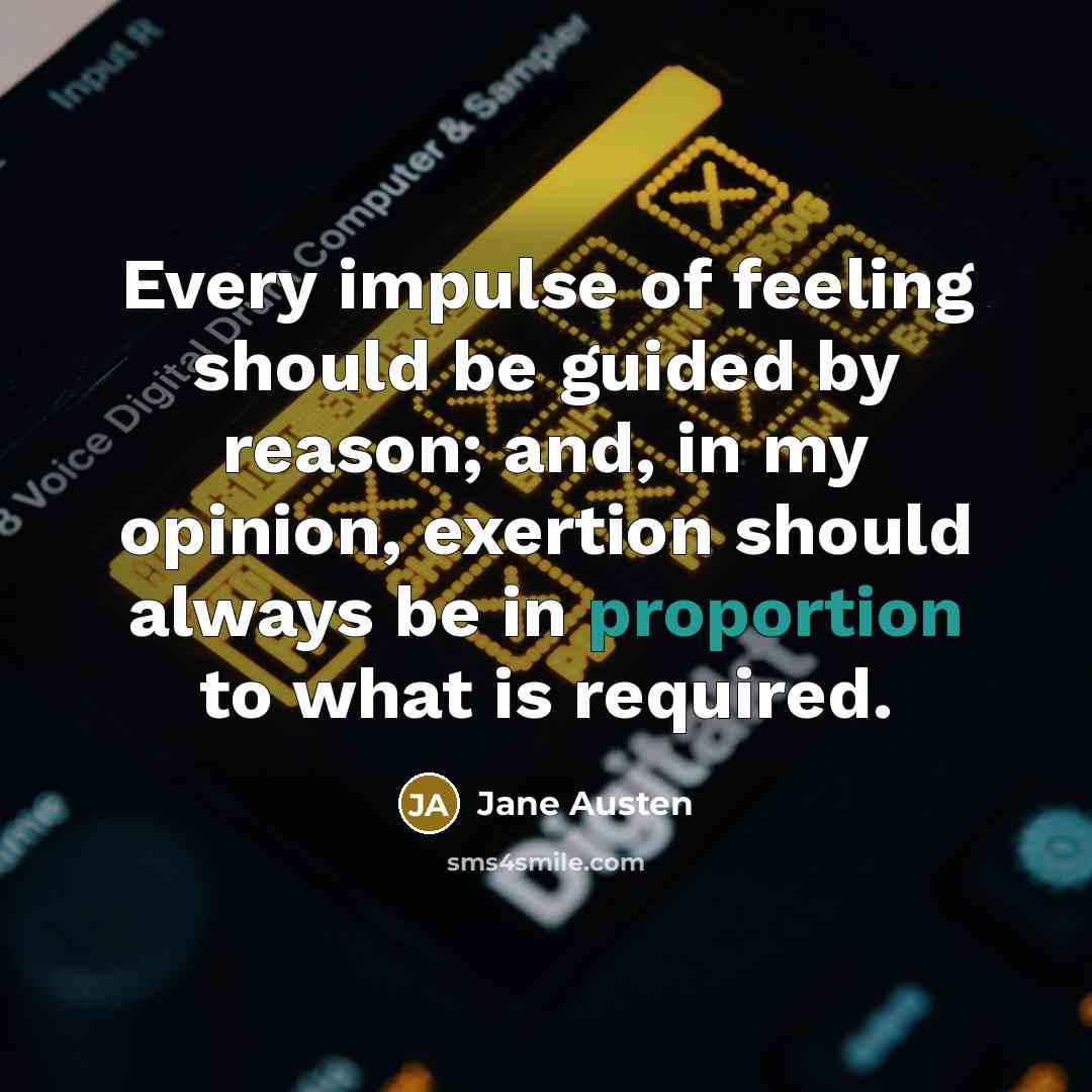 “Every impulse of feeling should be guided by reason; and, in my opinion, exertion should always be in proportion to what is required.” quote by Jane Austen
